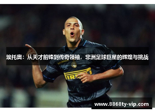 埃托奥：从天才前锋到传奇领袖，非洲足球巨星的辉煌与挑战