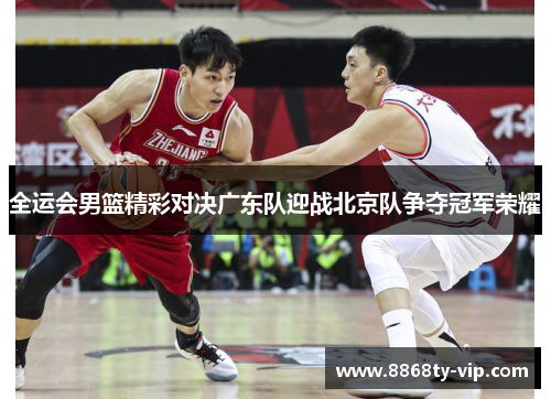 全运会男篮精彩对决广东队迎战北京队争夺冠军荣耀