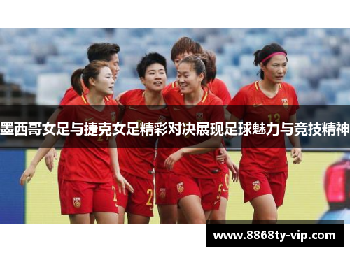 墨西哥女足与捷克女足精彩对决展现足球魅力与竞技精神
